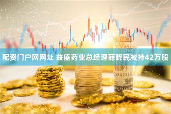 配资门户网网址 益盛药业总经理薛晓民减持42万股