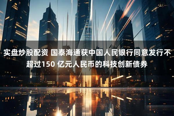 实盘炒股配资 国泰海通获中国人民银行同意发行不超过150 亿元人民币的科技创新债券