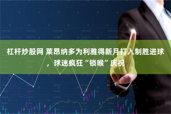 杠杆炒股网 莱昂纳多为利雅得新月打入制胜进球，球迷疯狂“锁喉”庆祝