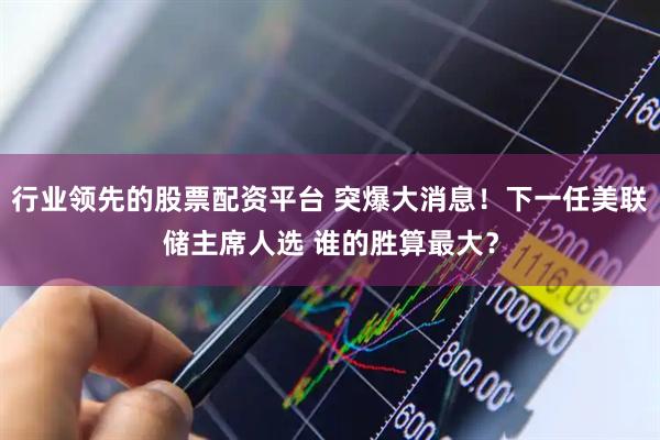行业领先的股票配资平台 突爆大消息！下一任美联储主席人选 谁的胜算最大？
