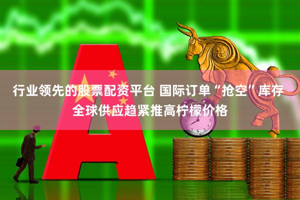 行业领先的股票配资平台 国际订单“抢空”库存 全球供应趋紧推高柠檬价格