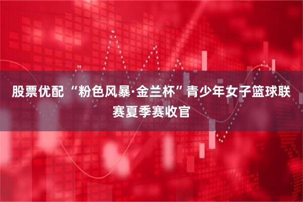 股票优配 “粉色风暴·金兰杯”青少年女子篮球联赛夏季赛收官