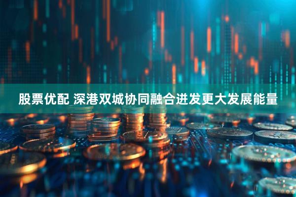 股票优配 深港双城协同融合迸发更大发展能量