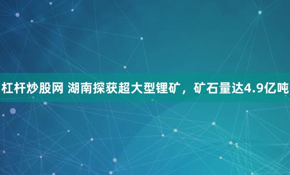 杠杆炒股网 湖南探获超大型锂矿，矿石量达4.9亿吨