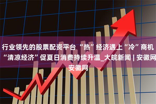 行业领先的股票配资平台 “热”经济遇上“冷”商机 “清凉经济”促夏日消费持续升温_大皖新闻 | 安徽网
