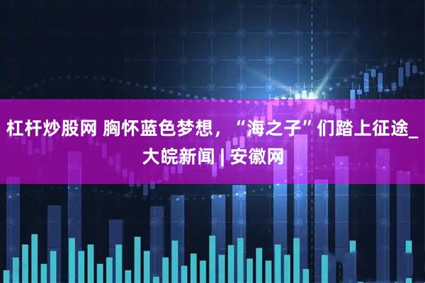 杠杆炒股网 胸怀蓝色梦想，“海之子”们踏上征途_大皖新闻 | 安徽网