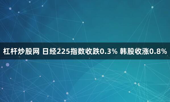 杠杆炒股网 日经225指数收跌0.3% 韩股收涨0.8%