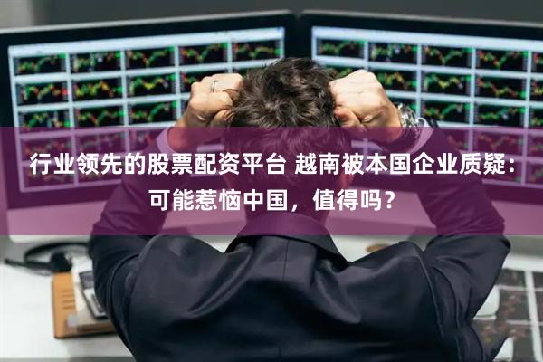 行业领先的股票配资平台 越南被本国企业质疑：可能惹恼中国，值得吗？