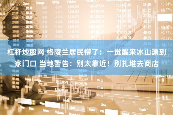 杠杆炒股网 格陵兰居民懵了：一觉醒来冰山漂到家门口 当地警告：别太靠近！别扎堆去商店