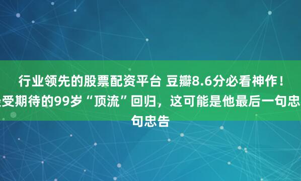 行业领先的股票配资平台 豆瓣8.6分必看神作！最受期待的99岁“顶流”回归，这可能是他最后一句忠告