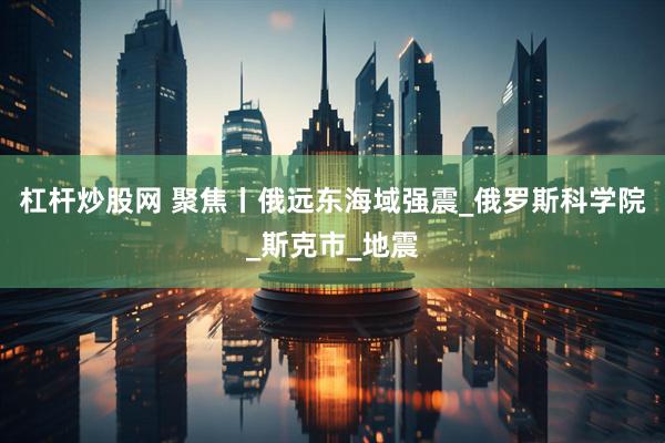 杠杆炒股网 聚焦丨俄远东海域强震_俄罗斯科学院_斯克市_地震