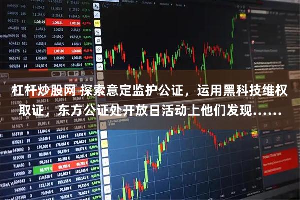 杠杆炒股网 探索意定监护公证，运用黑科技维权取证，东方公证处开放日活动上他们发现……