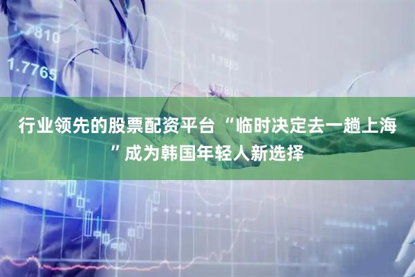 行业领先的股票配资平台 “临时决定去一趟上海”成为韩国年轻人新选择