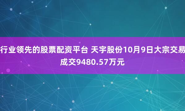 行业领先的股票配资平台 天宇股份10月9日大宗交易成交9480.57万元