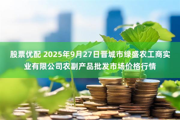 股票优配 2025年9月27日晋城市绿盛农工商实业有限公司农副产品批发市场价格行情